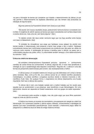 50

via para a formação de teorias por considerar que impede o desenvolvimento da ciência, já que
não permite o desenvolvimento de hipóteses alternativas que não tenham sido produzidas da
refutação de alguma teoria.

       Algumas palavras de Feyerabend deixam bem claras as suas idéias:

        “De acordo com nossos resultados atuais, praticamente nenhuma teoria é consistente com
os fatos. A exigência de admitir apenas as teorias que sejam consistentes com os fatos disponíveis
e aceitos deixa-nos, mais uma vez, sem teoria alguma.” (ibid.)

       “O método correto não deve conter nenhuma regra que nos faça escolher entre teorias
com base no falseamento. (ibid)

        “A condição de consistência, que exige que hipóteses novas estejam de acordo com
teorias aceitas, é desarrazoada, pois preserva a teoria mais antiga e não a melhor. Hipóteses
contradizendo teorias bem confirmadas proporcionam-nos evidência que não pode ser obtida de
nenhuma outra maneira. A proliferação de teorias é benéfica para a ciência, ao passo que a
uniformidade prejudica seu poder crítico. A uniformidade também ameaça o livre desenvolvimento
do indivíduo.” (ibid)

Crítica do critério de demarcação

         Ao combater o demarcacionismo, Feyerabend procurou aproximar o conhecimento
científico de outras formas de conhecimento. A ciência, segundo ele, é muito mais semelhante à
mitologia do que a epistemologia está disposta a reconhecer. Segundo ele, a ciência é uma das
formas de pensamento desenvolvidas pelo homem, não necessariamente a melhor.

         A ciência possui um completo sistema de crenças que são defendidos com unhas e dentes
pelos cientistas. Mas, como já foi dito, se a ciência carece de um método científico (pluralismo
metodológico), na prática científica o progresso acontece devido a métodos irracionais e não-
científicos (Tudo Vale). De qualquer forma, o dogmatismo da ciência desempenha uma função
importante. Sem isso a ciência não existiria.

        “A ciência não é nem uma tradição isolada nem a melhor tradição que há, exceto para
aqueles que se acostumaram a sua presença, seus benefícios e suas desvantagens. Em uma
democracia, deveria ser separada do Estado exatamente como as igrejas ora estão separadas.”
(ibid.)

       Um americano pode escolher a religião, mas não pode exigir que seus filhos aprendam
magia ao invés de ciência na escola.

         A história nos mostra um excesso de racionalismo, principalmente em relação ao critério de
demarcação. Em numerosas ocasiões a ciência adotou métodos, conhecimentos e estratégias de
saberes que eram considerados pseudociências. Como exemplo, a Astronomia pegou idéias do
pitagorismo e a Medicina atual de idéias da antiga medicina chinesa
 