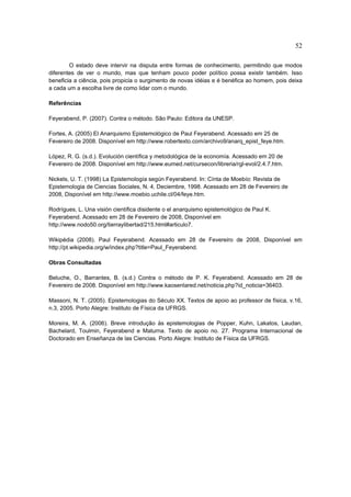 52

        O estado deve intervir na disputa entre formas de conhecimento, permitindo que modos
diferentes de ver o mundo, mas que tenham pouco poder político possa existir também. Isso
beneficia a ciência, pois propicia o surgimento de novas idéias e é benéfica ao homem, pois deixa
a cada um a escolha livre de como lidar com o mundo.

Referências

Feyerabend, P. (2007). Contra o método. São Paulo: Editora da UNESP.

Fortes, A. (2005) El Anarquismo Epistemológico de Paul Feyerabend. Acessado em 25 de
Fevereiro de 2008. Disponível em http://www.robertexto.com/archivo9/anarq_epist_feye.htm.

López, R. G. (s.d.). Evolución científica y metodológica de la economía. Acessado em 20 de
Fevereiro de 2008. Disponível em http://www.eumed.net/cursecon/libreria/rgl-evol/2.4.7.htm.

Nickels, U. T. (1998) La Epistemología según Feyerabend. In: Cínta de Moebío: Revista de
Epistemologia de Ciencias Sociales, N. 4, Deciembre, 1998. Acessado em 28 de Fevereiro de
2008, Disponível em http://www.moebio.uchile.cl/04/feye.htm.

Rodrígues, L. Una visión científica disidente o el anarquismo epistemológico de Paul K.
Feyerabend. Acessado em 28 de Fevereiro de 2008, Disponível em
http://www.nodo50.org/tierraylibertad/215.html#articulo7.

Wikipédia (2008). Paul Feyerabend. Acessado em 28 de Fevereiro de 2008, Disponível em
http://pt.wikipedia.org/w/index.php?title=Paul_Feyerabend.

Obras Consultadas

Beluche, O., Barrantes, B. (s.d.) Contra o método de P. K. Feyerabend. Acessado em 28 de
Fevereiro de 2008. Disponível em http://www.kaosenlared.net/noticia.php?id_noticia=36403.

Massoni, N. T. (2005). Epistemologias do Século XX. Textos de apoio ao professor de física, v.16,
n.3, 2005. Porto Alegre: Instituto de Física da UFRGS.

Moreira, M. A. (2006). Breve introdução às epistemologias de Popper, Kuhn, Lakatos, Laudan,
Bachelard, Toulmin, Feyerabend e Maturna. Texto de apoio no. 27. Programa Internacional de
Doctorado em Enseñanza de las Ciencias. Porto Alegre: Instituto de Física da UFRGS.
 