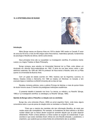 53

10. A EPISTEMOLOGIA DE BUNGE




Introdução

        Mário Bunge nasceu em Buenos Aires em 1919 e desde 1963 reside no Canadá. É autor
de cerca de 40 livros e mais de 450 artigos sobre física teórica, matemática aplicada, fundamentos
da psicologia e filosofia da ciência, dentre outros temas.

       Seus principias livros são La causalidad, La investigación científica, El problema mente-
cuerpo y su magno Treatise on Basic Philosophy.

         Bunge começou seus estudos na Universidad Nacional de La Plata, onde obteve um
doutorado em ciências físico-matemáticas em 1952. O tema da sua tese versou sobre o spin
eletrônico relativista. De 1956 até 1963 foi professor de física teoria e filosofia, tanto em La Plata
quanto na Universidad de Buenos Aires.

       Com um golpe de estado ocorrido em 1963, resolveu sair da Argentina. Lecionou no
México, Estados Unidos e Alemanha. Em 1966 se instalou em Montreal, no Canadá, e tem
ensinado lógica e metafísica na McGill University até os dias de hoje.

       Recebeu inúmeros prêmios, como o prêmio Príncipe de Astúrias, e mais de quinze títulos
de doutor honoris causa. É membro de prestigiosas instituições acadêmicas.

        O presente trabalho é baseado nos livros “La ciencia, su método y su filosofía” (Bunge,
1960) e “La investigación científica: su estrategia y su filosofía” (Bunge, 1989).

Opinião de Bunge sobre a Filosofia e a relação com os cientistas

      Bunge deu uma entrevista (Pavon, 2006) ao jornal argentino Clarin, onde teceu alguns
comentários sobre o que ele pensa da relação entre os cientistas e a filosofia. Diz ele:

               “Creio que a maioria dos cientistas não tem informação filosófica, de modo que
        muitas vezes são contraditórios. Por exemplo, os fundadores da física atômica e da física
        nuclear diziam que os físicos devem ocupar-se somente daquilo que se pode observar
        diretamente. Porém a física atômica e a física nuclear se ocupam do inobservável. O que
        acontece é que esses cientistas foram vítimas de uma filosofia atrasada, o positivismo, o
        empirismo, que sustenta que as únicas fontes de conhecimento são os sentidos.
 