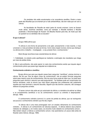 54


                 Os cientistas não estão acostumados a ter consciência cientifica. Porém a maior
        parte das filosofias que se ensinam por aí são anticientíficas, não tem nada que ver com a
        ciência.

                 As faculdades de Filosofia da maior parte do mundo ensinam, como se fossem
        muito sérias, doutrinas obsoletas, como por exemplo, a filosofia kantiana a filosofia
        positivista, a fenomenologia de Husserl. Os filósofos ficaram para trás, de modo que não
        se queixem se os cientistas não os escutam.”

O que é ciência?

       Bunge (1960) afirma que:

        “A ciência é uma forma de pensamento e de ação: precisamente o mais recente, o mais
universal e o mais proveitoso de todas as formas. Como toda criação humana, temos que distinguir
na ciência entre o trabalho – investigação – e seu produto final, o conhecimento.”

       Mario Bunge reconhece duas características da ciência:

 1. Falibilidade, no entanto pode aperfeiçoar-se mediante a estimação dos resultados que chega
por meio da análise direta.

2. Não é auto-suficiente, não pode operar no vazio dos conhecimentos senão que requere algum
conhecimento prévio que possa logo reajustar-se e elaborar-se.

Conhecimento ordinário e científico

        Bunge afirma que para que alguém possa fazer perguntas “científicas”, precisa dominar a
ciência. Ele diz que “fora de algum corpo de conhecimento” não se podem formular perguntas
sobre esse mesmo corpo de conhecimentos. Dito de outra forma pode-se inferir que “só pode fazer
perguntas quem domina o assunto que está perguntando”. Tal hipótese pode ser comprovada nos
bancos escolares, onde os alunos que mais fazem perguntas aos professores são justamente
aqueles que mais dominam o assunto discutido. Alguém que não domine o assunto, não consegue
elaborar as perguntas corretas.

       “O senso comum não pode ser juiz autorizado da ciência, e a tentativa de estimar as idéias
e os procedimentos científicos a luz do conhecimento comum ou ordinário é desproposital.”
(Bunge, 1989)

       O conhecimento ordinário (comum) é o ponto de partida da ciência, que vai rechaçando
aos poucos o conhecimento ordinário que lhe deu origem.

         “A ciência não é uma mera prolongação nem um simples refinamento do conhecimento
ordinário... A ciência é um conhecimento de natureza especial... A ciência elabora seus próprios
métodos de validação e, em muitos casos, se encontra muito distante do conhecimento comum...
Não tentem reduzir a Ciência a conhecimento comum, mas aprendamos um pouco dela antes de
filosofar sobre Ciência. (Bunge, 1989)
 