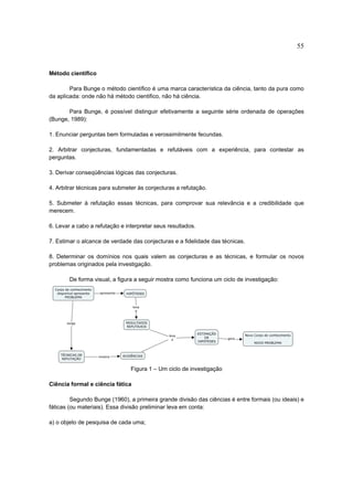 55


Método científico

        Para Bunge o método científico é uma marca característica da ciência, tanto da pura como
da aplicada: onde não há método cientifico, não há ciência.

       Para Bunge, é possível distinguir efetivamente a seguinte série ordenada de operações
(Bunge, 1989):

1. Enunciar perguntas bem formuladas e verossimilmente fecundas.

2. Arbitrar conjecturas, fundamentadas e refutáveis com a experiência, para contestar as
perguntas.

3. Derivar conseqüências lógicas das conjecturas.

4. Arbitrar técnicas para submeter às conjecturas a refutação.

5. Submeter à refutação essas técnicas, para comprovar sua relevância e a credibilidade que
merecem.

6. Levar a cabo a refutação e interpretar seus resultados.

7. Estimar o alcance de verdade das conjecturas e a fidelidade das técnicas.

8. Determinar os domínios nos quais valem as conjecturas e as técnicas, e formular os novos
problemas originados pela investigação.

        De forma visual, a figura a seguir mostra como funciona um ciclo de investigação:




                                Figura 1 – Um ciclo de investigação

Ciência formal e ciência fática

         Segundo Bunge (1960), a primeira grande divisão das ciências é entre formais (ou ideais) e
fáticas (ou materiais). Essa divisão preliminar leva em conta:

a) o objeto de pesquisa de cada uma;
 
