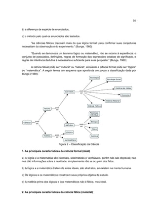 56

b) a diferença de espécie de enunciados;

c) o método pelo qual os enunciados são testados.

        “As ciências fáticas precisam mais do que lógica formal: para confirmar suas conjecturas
necessitam da observação e do experimento.” (Bunge, 1960)

        “Quando se demonstra um teorema lógico ou matemático, não se recorre à experiência: o
conjunto de postulados, definições, regras de formação das expressões dotadas de significado, e
regras de inferência dedutiva é necessária e suficiente para esse propósito.” (Bunge, 1960)

       A ciência fatual pode ser “cultural” ou “natural”, enquanto a ciência formal pode ser “lógica”
ou “matemática”. A seguir temos um esquema que aprofunda um pouco a classificação dada por
Bunge (1989):




                                Figura 2 – Classificação da Ciência

1. As principais características da ciência formal (ideal)

a) A lógica e a matemática são racionais, sistemáticas e verificáveis, porém não são objetivas; não
nos dão informações sobre a realidade: simplesmente não se ocupam dos fatos.

b) A lógica e a matemática tratam de entes ideais, são abstratos, só existem na mente humana.

c) Os lógicos e os matemáticos constroem seus próprios objetos de estudo.

d) A matéria-prima dos lógicos e dos matemáticos não é fática, mas ideal.


2. As principais características da ciência fática (material)
 