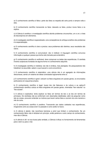 57


a) O conhecimento científico é fático: parte dos fatos os respeita até certo ponto e sempre volta a
eles.

b) O conhecimento científico transcende os fatos: descarta os fatos, produz novos fatos e os
explica.

c) A Ciência é analítica: a investigação científica aborda problemas circunscritos, um a um, e trata
de decompô-los em elementos.

d) A investigação científica é especializada: uma conseqüência do enfoque analítico dos problemas
é a especialização.

e) O conhecimento científico é claro e preciso: seus problemas são distintos, seus resultados são
claros.

f) O conhecimento científico é comunicável: não é inefável. A linguagem científica comunica
informação a qualquer pessoa que tenha sido treinada para entendê-lo.

g) O conhecimento científico é verificável: deve comprovar os testes das experiências. O cientista
inventa conjecturas fundadas de alguma forma no conhecimento adquirido.

h) A investigação científica é metódica: ela não é errática, mas planejada. Os pesquisadores não
trabalham na escuridão: sabem o que buscam e como encontrá-lo.

i) O conhecimento científico é sistemático: uma ciência não é um agregado de informações
desconexas, sendo um sistema de idéias conectadas logicamente entre si.

j) O conhecimento científico é geral: colocam os fatos singulares em pautas gerais, os enunciados
particulares em esquemas amplos.

k) O conhecimento científico é legal: busca leis (da Natureza e da cultura e as aplica.O
conhecimento científico coloca os fatos singulares em pautas gerais, chamadas "leis naturais” ou
"leis sociais".

l) A ciência é explicativa: tenta explicar os fatos em termos de leis e as leis em termos de
princípios. Os cientistas não se conformam com descrições detalhadas; além de perguntar como
são as coisas, procuram entender os motivos que levam certos fatos a ocorrem de uma maneira e
não de outra.

m) O conhecimento científico é preditivo: Transcende aos dados coletados nas experiências,
imaginando como as coisas eram no passado e como serão no futuro.

n) A ciência é aberta: não reconhece barreiras a priori que limitam o conhecimento. Se um
conhecimento fático não é refutável em princípio, então pertence a outro campo do conhecimento,
mas não à Ciência.

o) A ciência é útil: na sua busca pela verdade, a Ciência é eficaz no fornecimento de ferramentas
para o bem ou para o mal.
 