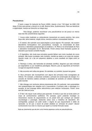 59



Pseudociência

         O texto a seguir foi traduzido de Pavon (2006), citando o livro “100 ideas” de 2006 (100
Ideas. El libro para pensar y discutir en el café. Buenos Aires, Sudamericana). Pela sua relevância
e objetividade, merece ser transcrito na íntegra aqui:

               Para Bunge, podemos reconhecer uma pseudociência se ela possui ao menos
        duas das três características seguintes:

        1. Invoca entes imateriais ou sobrenaturais inacessíveis ao exame empírico, tais como
        força vital, alma imaterial, criação divina, memória coletiva e necessidade histórica.

        2. É crédula: não submete suas especulações a prova alguma. Por exemplo, não existem
        laboratórios homeopáticos nem psicanalíticos. Correção: na Universidade de Duke
        funcionou o laboratório parapsicológico do botânico J. B. Rhine e na Universidade de Paris
        o laboratório homeopático do Dr. Benveniste. Porém ambos foram fechados quando se
        descobriu que haviam cometido fraudes.

        3. É dogmática: não muda seus princípios quando falham nem como resultado de novos
        achados. Não busca novidades, pelo contrário, mantém-se atada a um corpo de crenças.
        Quando muda, só o faz em pequenos detalhes e como resultado de brigas entre os
        crentes.

        4. Rechaça a crítica, são herbicidas da atividade cientifica, alegando que está motivada
        por dogmatismo ou por resistência psicológica. Recorre, pois ao argumento ad hominem
        no lugar do argumento honesto.

        5. Não encontra nem utiliza leis gerais. Os cientistas, ao contrário, buscam leis gerais.

        6. Seus princípios são incompatíveis com alguns dos princípios mais consagrados da
        Ciência. Por exemplo, a telecinese contradiz o princípio da conservação da energia. E o
        conceito de memória coletiva contradiz a obviedade de somente um cérebro individual
        pode recordar.

        7. Não interage com nenhuma ciência propriamente dita. Em particular, nem psicanalistas
        nem parapsicólogos tem relações com a neurociência. A primeira vista, a astrologia é a
        exceção, já que emprega dados astronômicos para elaborar horóscopos. Porém, toma
        sem dar nada em troca.

        8. É fácil: não requer muito esforço para aprender. O motivo é que não se funda sobre um
        corpo de conhecimentos autênticos. Por exemplo, quem pretenda investigar os
        mecanismos neurais do esquecimento ou do prazer terá que começar por estudar
        neurobiologia e psicologia, dedicando vários anos a trabalhos de laboratório. Em
        contrapartida, qualquer um pode recitar o dogma de que esquecimento é efeito da
        repressão, ou de que a busca do prazer obedece ao “princípio do prazer”. Buscar
        conhecimento novo não é o mesmo que repetir ou inventar fórmulas vazias.

       Nota-se claramente que ele tem uma imensa aspereza contra as pseudociências.
 