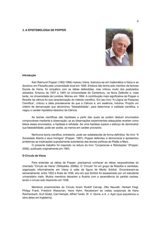 6

3. A EPISTEMOLOGIA DE POPPER




Introdução

          Karl Raimund Popper (1902-1994) nasceu Viena, licenciou-se em matemática e física e se
doutorou em Filosofia pela universidade local em 1928. Embora não tenha sido membro da famosa
Escola de Viena, foi simpático com as idéias defendidas, mas criticou muito dos postulados
adotados. Ensinou de 1937 a 1945 na Universidade de Canterbury, na Nova Zelândia e, mais
tarde, na Universidade de Londres. Morreu em 1994. A contribuição mais significativa de Popper a
filosofia da ciência foi sua caracterização do método cientifico. Em seu livro “A Lógica da Pesquisa
Científica”, criticou a idéia prevalecente de que a Ciência é, em essência, indutiva. Propôs um
critério de demarcação que denominou “falseabilidade”, para determinar a validade cientifica, e
negou o caráter hipotético-dedutivo da Ciência.

        As teorias científicas são hipóteses a partir das quais se podem deduzir enunciados
comprováveis mediante a observação; se as observações experimentais adequadas revelam como
falsos esses enunciados, a hipótese é refutada. Se uma hipótese supera o esforço de demonstrar
sua falseabilidade, pode ser aceita, ao menos em caráter provisório.

        Nenhuma teoria cientifica, entretanto, pode ser estabelecida de forma definitiva. No livro “A
Sociedade Aberta e seus Inimigos” (Popper, 1987), Popper defendeu a democracia e apresentou
problemas as implicações supostamente autoritárias das teorias políticas de Platão e Marx.
        O presente trabalho foi inspirado na leitura do livro “Conjecturas e Refutações “(Popper,
2006), publicado originalmente em 1963.

O Círculo de Viena

        Para entender as idéias de Popper, precisamos conhecer as idéias neopositivistas do
chamado “Círculo de Viena” (Wikipédia, 2008a). O “Círculo” foi um grupo de filósofos e cientistas,
organizado informalmente em Viena à volta da figura de Moritz Schlick. Encontravam-se
semanalmente, entre 1922 e finais de 1936, ano em que Schlick foi assassinado por um estudante
universitário irado. Muitos membros deixaram a Áustria com a ascendência do partido nazista,
tendo o círculo sido dissolvido em 1936.

        Membros proeminentes do Círculo foram Rudolf Carnap, Otto Neurath, Herbert Feigl,
Philipp Frank, Friedrich Waissman, Hans Hahn. Receberam as visitas ocasionais de Hans
Reichenbach, Kurt Gödel, Carl Hempel, Alfred Tarski, W. V. Quine, e A. J. Ayer (que popularizou a
obra deles em Inglaterra).
 
