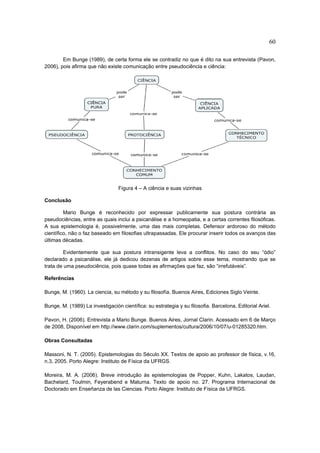 60

        Em Bunge (1989), de certa forma ele se contradiz no que é dito na sua entrevista (Pavon,
2006), pois afirma que não existe comunicação entre pseudociência e ciência:




                                 Figura 4 – A ciência e suas vizinhas

Conclusão

         Mario Bunge é reconhecido por expressar publicamente sua postura contrária as
pseudociências, entre as quais inclui a psicanálise e a homeopatia, e a certas correntes filosóficas.
A sua epistemologia é, possivelmente, uma das mais completas. Defensor ardoroso do método
científico, não o faz baseado em filosofias ultrapassadas. Ele procurar inserir todos os avanços das
últimas décadas.

         Evidentemente que sua postura intransigente leva a conflitos. No caso do seu “ódio”
declarado a psicanálise, ele já dedicou dezenas de artigos sobre esse tema, mostrando que se
trata de uma pseudociência, pois quase todas as afirmações que faz, são “irrefutáveis”.

Referências

Bunge, M. (1960). La ciencia, su método y su filosofía. Buenos Aires, Ediciones Siglo Veinte.

Bunge, M. (1989) La investigación científica: su estrategia y su filosofia. Barcelona, Editorial Ariel.

Pavon, H. (2006). Entrevista a Mario Bunge. Buenos Aires, Jornal Clarin. Acessado em 6 de Março
de 2008, Disponível em http://www.clarin.com/suplementos/cultura/2006/10/07/u-01285320.htm.

Obras Consultadas

Massoni, N. T. (2005). Epistemologias do Século XX. Textos de apoio ao professor de física, v.16,
n.3, 2005. Porto Alegre: Instituto de Física da UFRGS.

Moreira, M. A. (2006). Breve introdução às epistemologias de Popper, Kuhn, Lakatos, Laudan,
Bachelard, Toulmin, Feyerabend e Maturna. Texto de apoio no. 27. Programa Internacional de
Doctorado em Enseñanza de las Ciencias. Porto Alegre: Instituto de Física da UFRGS.
 