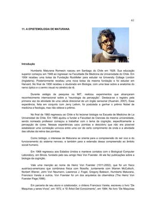 61

11. A EPISTEMOLOGIA DE MATURANA




Introdução

         Humberto Maturana Romesín nasceu em Santiago do Chile em 1928. Sua educação
superior começou em 1948 ao ingressar na Faculdade De Medicina da Universidade do Chile. Em
1954 recebeu uma bolsa da Fundação Rockfeller para estudar na University Collage London
(Inglaterra). Posteriormente recebeu uma nova bolsa da mesma fundação e foi estudar em
Harvard. No final de 1958 recebeu o doutorado em Biologia, com uma tese sobre a anatomia do
nervo óptico e o centro visual no cérebro da rã.

        Durante estágio de pesquisa no MIT, realizou experimentos que alcançaram
reconhecimento internacional sobre a “neurologia da percepção”. Destaca-se o registro pela
primeira vez da atividade de uma célula direcional de um órgão sensorial (Huamán, 2007). Essa
experiência, feita em conjunto com Jerry Lettvin, foi postulada a ganhar o prêmio Nobel de
medicina e fisiologia, mas não obteve o prêmio.

        No final de 1960 regressou ao Chile e foi lecionar biologia na Escuela de Medicina de La
Universidad de Chile. Em 1965 ajudou a fundar a Faculdad de Ciencias da mesma universidade,
sendo nomeado professor começou a trabalhar com o tema da cognição, especificamente a
percepção de cores. Nessas experiências usou pombas e descobriu que não era possível
estabelecer uma correlação unívoca entre uma cor de certo comprimento de onda e a atividade
das células da retina das pombas.

        Como biólogo, o interesse de Maturana se orienta para a compreensão do ser vivo e do
funcionamento do sistema nervoso, e também para a extensão dessa compreensão ao âmbito
social humano.

        Em 1968 regressou aos Estados Unidos e manteve contatos com o Biological Computer
Laboratory, em Illinois, fundado pelo seu amigo Heiz Von Foerster. Ali ele fez publicações sobre a
biologia da cognição.

        Vale uma menção ao nome de Heinz Von Foerster (1911-2002), que foi um físico
austríaco-americano que combinava física com filosofia. Juntamente com Warren McCulloch,
Norbert Wiener, John Von Neumann, Lawrence J. Fogel, Gregory Bateson, Humberto Maturana,
Francisco Varela e outros, Von Foerster foi um dos arquitetos da cibernética (The Heinz Von
Foerster Page,1996).

      Em parceria de seu aluno e colaborador, o chileno Francisco Varela, escreveu o livro “De
Maquinas y seres Vivos”, em 1972, e “El Árbol Del Conocimento”, em 1984. No livro “De Maquinas
 