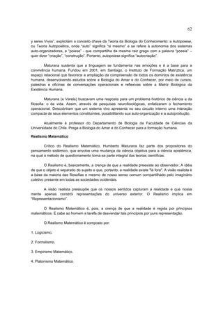 62

y seres Vivos”, explicitam o conceito chave da Teoria da Biologia do Conhecimento: a Autopoiese,
ou Teoria Autopoiética, onde “auto” significa “si mesmo” e se refere à autonomia dos sistemas
auto-organizadores, e “poiese” - que compartilha da mesma raiz grega com a palavra “poesia” –
quer dizer “criação”, “construção”. Portanto, autopoiese significa “autocriação”.

        Maturana sustenta que a linguagem se fundamenta nas emoções e é a base para a
convivência humana. Fundou em 2001, em Santiago, o Instituto de Formação Matríztica, um
espaço relacional que favorece a ampliação da compreensão de todos os domínios de existência
humana, desenvolvendo estudos sobre a Biologia do Amar e do Conhecer, por meio de cursos,
palestras e oficinas de conversações operacionais e reflexivas sobre a Matriz Biológica da
Existência Humana.

          Maturana (e Varela) buscavam uma resposta para um problema histórico da ciência e da
filosofia: o da vida. Assim, através de pesquisas neurofisiológicas, enfatizaram o fechamento
operacional. Descobriram que um sistema vivo apresenta no seu circuito interno uma interação
compacta de seus elementos constituintes, possibilitando sua auto-organização e a autoprodução.

        Atualmente é professor do Departamento de Biologia da Faculdade de Ciências da
Universidade do Chile. Prega a Biologia do Amar e do Conhecer para a formação humana.

Realismo Matemático

        Crítico do Realismo Matemático, Humberto Maturana faz parte dos propositores do
pensamento sistêmico, que envolve uma mudança da ciência objetiva para a ciência epistêmica,
na qual o método de questionamento torna-se parte integral das teorias científicas.

         O Realismo é, basicamente, a crença de que a realidade preexiste ao observador. A idéia
de que o objeto é separado do sujeito e que, portanto, a realidade existe "lá fora". A visão realista é
a base da maioria das filosofias e mesmo de nosso senso comum compartilhado pelo imaginário
coletivo presente em todas as sociedades ocidentais.

       A visão realista pressupõe que os nossos sentidos capturam a realidade e que nossa
mente apenas constrói representações do universo exterior. O Realismo implica em
"Representacionismo".

      O Realismo Matemático é, pois, a crença de que a realidade é regida por princípios
matemáticos. E cabe ao homem a tarefa de desvendar tais princípios por pura representação.

        O Realismo Matemático é composto por:

1. Logicismo.

2. Formalismo.

3. Empirismo Matemático.

4. Platonismo Matemático.
 