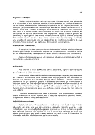 64

Organização e história

         Estudar e explicar um sistema não pode reduzir-se a mostrar as relações entre suas partes
e as regularidades de suas interações até especificar suficientemente sua organização. O estado
de um sistema está determinado pelas interações passadas em seu conjunto pela história de
interações (acoplamento estrutural) constantes (que estabelecem padrões de interação) com o
entrono. Desse modo, a historia de interações de um sistema é fundamental para compreender
seu estado e o mesmo sucede a nível filogenético (a história das mudanças estruturais da
linhagem de um indivíduo é fundamental para compreender o estado e estrutura presente do
organismo). A reprodução de uma unidade necessariamente dá origem a unidades conectadas
historicamente e assim sucessivamente até formar um sistema histórico. A constituição histórica de
uma unidade está determinada pela sua independência de uma história reprodutiva de seus
ancestrais, historia reprodutiva que explica suas diferenças com seus congêneres.

Autopoiese e a Epistemologia

       Se transportarmos os pressupostos teóricos da autopoiese “biológica” a Epistemologia, os
impactos serão imensos, já que induzem a pensar que o conhecimento só é possível na medida
em que está sustentado em operações que não podem enquadrar nenhum contato com o entorno.

        A epistemologia estava amparada sobre dois eixos, até agora, inconciliáveis: por um lado o
racionalismo e por outro o empirismo.



Objetividade

        Para entender as idéias de Maturana sobre a objetividade, é preciso conhecer alguns
preceitos que ele considera relevantes.

        Primeiramente, ele estabelece que existe uma fenomenologia da percepção que se baseia
em conhecer o fenômeno das coisas como são livres de prejulgamentos, tudo isso através do
biológico. Ele estabelece que sem corpo biológico não há percepção. Também é necessário
determinar o que liga a percepção geradora ou acarreta ao conhecimento que coordenado com a
linguagem permite dar uma explicação derivada de uma experiência. Maturana destaca que em
termos dos conhecimentos, explicação e experiência são duas coisas distintas, porém que o ser
humano comumente as usa junto, quase como se fosse a mesma coisa, por ser mais prático na
vida cotidiana.

        Outra idéia importantíssima das idéias de Maturana é que o conhecimento se obtém
através da reflexão que provoca incerteza, não na crença de algo absoluto, paralelo a verdade,
que provocaria a certeza pelo que não se conhece.

Objetividade sem parêntesis

        A objetividade sem parêntesis se baseia na existência de uma realidade independente do
observador, por tanto, para gerar conhecimento, o observador necessita apegar-se a essa
realidade para obter a explicação objetiva apegada a verdade, por tanto, o conhecimento gerado
pela explicação é validado pela “realidade” tal como é, ou seja, uma explicação que se dá para
validar o conhecimento está sujeita a essa realidade que existe e que é independente do
observador, será válido e é objetivo desse conhecimento gerado.
 