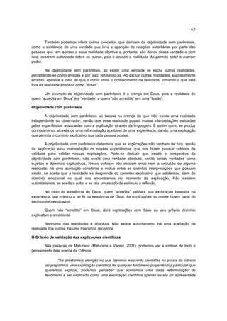 65

        Também podemos inferir outros conceitos que derivam da objetividade sem parêntesis,
como a existência de uma verdade que leva a aparição de relações autoritárias por parte das
pessoas que tem acesso a essa realidade objetiva e, portanto, são donos dessa verdade e com
isso, exercem autoridade sobre os outros, pois o acesso a realidade lês permite obter e exercer
poder.

        Na objetividade sem parêntesis, ao existir uma verdade se exclui outras realidades,
percebendo-se como erradas e por isso, refutando-as. Ao excluir outras realidades, supostamente
erradas, aparece a idéia de que o corpo limita o conhecimento da realidade, tomando o que está
fora da realidade absoluta como “ilusão”.

       Um exemplo de objetividade sem parêntesis é a crença em Deus, pois a realidade de
quem “acredita em Deus” é a “verdade” e quem “não acredita” tem uma “ilusão”.

Objetividade com parêntesis

       A objetividade com parêntesis se baseia na crença de que não existe uma realidade
independente do observador, senão que essa realidade possui muitas interpretações validadas
pelas experiências associadas com a explicação através da linguagem. É assim como se produz
conhecimento, através de uma reformulação aceitável de uma experiência, dando uma explicação
que permita o domínio explicativo que cada pessoa possui.

         A objetividade com parêntesis determina que as explicações não venham de fora, senão
da explicação e/ou interpretação de nossas experiências, que nos fazem possuir critérios de
validade para validar nossas explicações. Pode-se deduzir que desde a perspectiva da
objetividade com parêntesis, não existe uma verdade absoluta, senão tantas verdades como
sujeitos e domínios explicativos. Nesse enfoque não existem erros nem a exclusão de alguma
realidade; há uma aceitação constante e mútua entre as distintas interpretações que possam
existir, se aceita que a realidade se desprenda do caminho explicativo que adotemos, além do
domínio emocional no qual nos encontramos no momento da explicação. Não existem
autoritarismos, se aceita o outro e se cria um estado de estímulo a reflexão.

       No caso da existência de Deus, quem “acredita” validará sua explicação baseada na
experiência que o levou a ter fé na existência de Deus. As explicações do crente fazem parte do
seu domínio explicativo.

         Quem não “acredita” em Deus, dará explicações com base eu seu próprio domínio
explicativo e emocional.

        Nenhuma das realidades é absoluta. Não existe autoritarismo, há uma aceitação da
realidade dos outros, há uma tolerância recíproca.

O Critério de validação das explicações científicas

      Nas palavras de Maturana (Maturana e Varela, 2001), podemos ver a síntese de todo o
pensamento dele acerca da Ciência:

              “Se prestarmos atenção no que fazemos enquanto cientistas na praxis da ciência
       ao propormos uma explicação científica de qualquer fenômeno (experiência) particular que
       queremos explicar, podemos perceber que aceitamos uma dada reformulação do
       fenômeno a ser explicado como uma explicação científica apenas se ela for apresentada
 