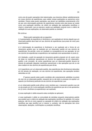 66

como uma de quatro operações inter-relacionadas, que devemos efetuar satisfatoriamente
em nosso domínio de experiências, para validar nossas explicações ao operarmos como
cientistas. Chamo estas quatro operações, que devem ser satisfeitas conjuntamente a fim
de que uma reformulação particular de experiências incluída entre elas possa ser aceita
como uma explicação científica, de critério de validação das explicações científicas; e
chamo o observador, que as executa e aceita sua satisfação conjunta como o critério de
validação de suas explicações, de observador-padrão ou cientista.”

Ele continua:

        “Estas quatro operações são as seguintes:
i) A apresentação da experiência (o fenômeno) a ser explicada em termos daquilo que um
observador-padrão deve fazer em seu domínio de experiências (sua praxis de viver) para
experimentá-la.

ii) A reformulação da experiência (o fenômeno) a ser explicada sob a forma de um
mecanismo gerativo que, se realizado por um observador padrão em seu domínio de
experiências, lhe permite, como um resultado ou conseqüência de sua operação, ter em
seu domínio de experiências a experiência a ser explicada como apresentada no ponto (i).

iii) A dedução, a partir da operação do mecanismo gerativo proposto em (ii), assim como
de todas as coerências operacionais do domínio de experiências de um observador-
padrão a ele vinculado, de outras experiências que um observador-padrão deveria ter
através da aplicação daquelas coerências operacionais e das operações que ele ou ela
deve realizar em seu domínio de experiências para tê-las.

iv) A experiência, por um observador-padrão, das experiências (dos fenômenos) deduzidas
em (iii) através da realização, em seu domínio de experiências, das operações também
deduzidas em (iii).

       É apenas quando estas quatro condições são conjuntamente satisfeitas na práxis
de viver de um observador-padrão, enquanto ele ou ela está no processo de explicar um
aspecto (um fenômeno) particular de seu domínio de experiências, que:

a) um observador-padrão pode afirmar como cientista que o mecanismo gerativo que ele
ou ela propôs em (ii) é uma explicação científica da experiência que ele ou ela apresentou
em (i) como o fenômeno (a experiência) a ser explicado;

b) essa explicação é válida enquanto estas condições se aplicarem;

c) essa explicação é válida na comunidade de cientistas enquanto observadores padrão
que aceitam que o critério de validação das explicações científicas foi satisfeito. Em outras
palavras, não há um único aspecto ou operação do critério de validação das explicações
científicas que seja científico por si mesmo, e, portanto, não há operações tais como
observações, deduções, confirmações ou predições científicas.
 