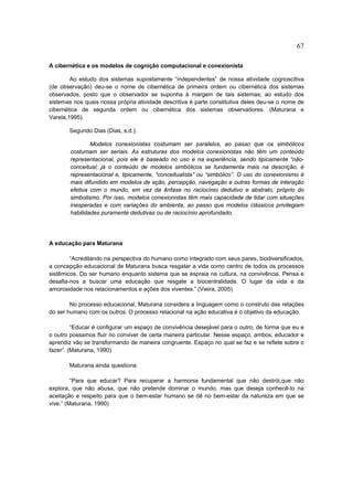67

A cibernética e os modelos de cognição computacional e conexionista

        Ao estudo dos sistemas supostamente “independentes” de nossa atividade cognoscitiva
(de observação) deu-se o nome de cibernética de primeira ordem ou cibernética dos sistemas
observados, posto que o observador se suponha à margem de tais sistemas; ao estudo dos
sistemas nos quais nossa própria atividade descritiva é parte constitutiva deles deu-se o nome de
cibernética de segunda ordem ou cibernética dos sistemas observadores. (Maturana e
Varela,1995).

       Segundo Dias (Dias, s.d.):

                Modelos conexionistas costumam ser paralelos, ao passo que os simbólicos
        costumam ser seriais. As estruturas dos modelos conexionistas não têm um conteúdo
        representacional, pois ele é baseado no uso e na experiência, sendo tipicamente “não-
        conceitual; já o conteúdo de modelos simbólicos se fundamenta mais na descrição, é
        representacional e, tipicamente, “conceitualista” ou “simbólico”. O uso do conexionismo é
        mais difundido em modelos de ação, percepção, navegação e outras formas de interação
        efetiva com o mundo, em vez da ênfase no raciocínio dedutivo e abstrato, próprio do
        simbolismo. Por isso, modelos conexionistas têm mais capacidade de lidar com situações
        inesperadas e com variações do ambiente, ao passo que modelos clássicos privilegiam
        habilidades puramente dedutivas ou de raciocínio aprofundado.




A educação para Maturana

        “Acreditando na perspectiva do humano como integrado com seus pares, biodiversificados,
a concepção educacional de Maturana busca resgatar a vida como centro de todos os processos
sistêmicos. Do ser humano enquanto sistema que se espraia na cultura, na convivência. Pensa e
desafia-nos a buscar uma educação que resgate a biocentralidade. O lugar da vida e da
amorosidade nos relacionamentos e ações dos viventes.” (Vieira, 2005)

        No processo educacional, Maturana considera a linguagem como o construto das relações
do ser humano com os outros. O processo relacional na ação educativa é o objetivo da educação.

         “Educar é configurar um espaço de convivência desejável para o outro, de forma que eu e
o outro possamos fluir no conviver de certa maneira particular. Nesse espaço, ambos, educador e
aprendiz vão se transformando de maneira congruente. Espaço no qual se faz e se reflete sobre o
fazer”. (Maturana, 1990)

       Maturana ainda questiona:

         “Para que educar? Para recuperar a harmonia fundamental que não destrói,que não
explora, que não abusa, que não pretende dominar o mundo, mas que deseja conhecê-lo na
aceitação e respeito para que o bem-estar humano se dê no bem-estar da natureza em que se
vive.” (Maturana, 1990)
 