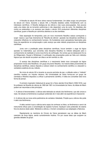 7


         A filosofia do século XX teve vários marcos fundamentais. Um deles surgiu nos princípios
do século em Viena. Durante o século XIX, a filosofia idealista colidiu frontalmente com os
interesses científicos. A filosofia desligou-se da ciência e das suas preocupações. Aos poucos
cada uma delas vão se tornando autônomas e não dependem uma da outra. Os idealistas vão
contra as pretensões e os avanços que desde o século XVII produziram diferentes disciplinas
científicas, guiam a filosofia por caminhos distintos a os dos cientistas.

         Esta separação foi temporária, pois um novo movimento filosófico estava começando a
surgir: nascia o que hoje chamamos de “filosofia da ciência”, apoiada nas disciplinas científicas a
crescente influência no conhecimento humano. Os fundadores eram pensadores fascinados pela
força da experiência na comprovação e pelo avanço que este método proporciona as disciplinas
científicas.

        Junto com a predileção pelas disciplinas científicas, houve também o auge da lógica
apoiada na matemática, que converteu esta disciplina filosófica no método adequado para o
conhecimento da realidade e numa nova forma de verificação. Os nomes que se destacaram foi os
de Wittgenstein, Russel e Whitehead. A verificação das proposições pode ser feita com métodos
lógicos que vão decidir se podem ser ditas e se tem sentido ou não.

         O avanço das disciplinas científicas e o nascimento desta nova concepção da lógica
propiciaram novos ares filosóficos. Um grupo de jovens filósofos, ma maioria deles provenientes de
disciplinas cientificas, estava disposto a colocar ordem no conhecimento cientifico e a descobrir a
verdadeira essência de seu método.

         No início do século XX e durante os poucos períodos de paz, a reflexão sobre o “método”
científico recebeu um impulso decisivo. Na Universidade de Viena formou-se um grupo de
cientistas e filósofos dispostos a unificar o pensamento cientifico. A idéia era consolidar esta nova
forma de pensar.

         O primeiro inspirador intelectual do grupo foi o físico alemão Ernst Mach (1838-1916), que
foi professor de filosofia da ciência de 1895 até 1901 na Universidade de Viena. As idéias de Mach
podem ser resumidas a dois princípios:

1. A ciência é fenomenalista: a ciência está dedicada ao estudo dos fenômenos, que são únicos e
reais. Só estuda os fenômenos e qualquer pretensão de ir mais além da experiência é impossível.

2. A ciência não se move entre parâmetros de verdade e falsidade. Propõe que a ciência não pode
ir além dos fenômenos.

        A idéia central é que a ciência seria capaz de conhecer os fatos, os fenômenos e servir de
instrumento eficaz para a consolidação da espécie humana. Qualquer outra pretensão de estaria
fora do alcance deste saber. Mediante a ciência, o homem completava sua adaptação a Natureza.

       Rapidamente os membros do Círculo de Viena perceberam que as idéias de Mach
careciam de força lógica, sendo sumariamente intuitiva. Foi por causa disso que surgiram os
grandes debates do grupo.
 