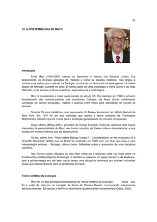 70

12. A EPISTEMOLOGIA DE MAYR




Introdução

         Ernst Mayr (1904-2005) nasceu na Alemanha e faleceu nos Estados Unidos. Era
descendente de diversas gerações de médicos e como tal estudou medicina, mas largou a
carreira e se voltou para o estudo da Zoologia, concluindo um doutorado na área apenas 16 meses
depois de formado. Durante os anos 30 tomou parte de uma expedição à Nova Guiné e às Ilhas
Salomão, onde estudou a fauna autóctone, especialmente a ornitológica.

       Mayr é considerado o maior evolucionista do século XX. Ele realizara em 1928 o primeiro
levantamento das aves-do-paraíso das montanhas Ciclopes, da Nova Guiné, enfrentando
condições de campo arriscadas, malária e guerras entre tribos para apresentar ao mundo os
animais.

      Durante 18 anos trabalhou como pesquisador do Museu Americano de História Natural de
New York. Em 1937 foi um dos cientistas que apoiou a teoria evolutiva de Theodosius
Dobzhansky, trabalho que foi crucial para a aceitação generalizada do conceito de evolução.

        Steve Mirsky (Mirsky,2004), jornalista da revista Scientific American descreve dois traços
marcantes da personalidade de Mayr: seu humor cáustico, de frases curtas e devastadoras, e sua
lucidez em lembrar eventos que ele testemunhou.

         No seu último livro “What Makes Biology Unique? - Considerations on the Autonomy of a
Scientific Discipline" (2004) que no Brasil foi publicado em 2005 com um título que leva a uma
interpretação errônea - “Biologia, ciência única: Reflexões sobre a autonomia de uma disciplina
científica,

       Nas últimas quatro décadas de vida Mayr voltou-se e escreveu cada vez mais sobre os
fundamentos epistemológicos da biologia. E também aí assumiu um papel pioneiro e de destaque,
pois a epistemologia era até bem pouco tempo uma disciplina dominada por autores inclinados
quase que exclusivamente para os problemas da física.



Teoria sintética da evolução

        Mayr foi um dos principais formuladores da “teoria sintética da evolução”,    teoria que
foi a união de esforços na correção da teoria de Charles Darwin, incorporando mecanismos
teóricos recentes. Ele ajudou a definir ou sedimentar quatro noções fundamentais (Costa, 2005):
 