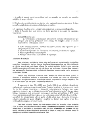 71

1. A noção de espécie como uma entidade real, em oposição, por exemplo, aos conceitos
arbitrários de gênero e família.

2. O isolamento reprodutivo como uma barreira entre espécies (mecanismo que serviu de base
para a formulação do seu famoso conceito biológico de espécie).

3. A especiação alopátrica como o principal processo pelo qual novas espécies são geradas.
4. Efeito do fundador (um caso extremo de deriva genética) e seu papel na especiação
‘instantânea’.

        Costa (2055) afirma que :
                (...) embora esses conceitos sejam rotineiramente ensinados a todos os jovens que
        almejam uma carreira profissional como biólogo, há limitações sérias ou mesmo
        inconsistências em todos eles, a saber:

        1. Muitos autores questionam a realidade das espécies, mesmo entre organismos que se
        só reproduzem de modo sexuado.
        2. O isolamento reprodutivo não é necessário nem suficiente para definir uma espécie.
        3. A especiação não depende de alopatria.
        4. A seleção natural seria a causa primária da especiação.

Autonomia da biologia

         Mayr considera a biologia uma ciência única, autônoma, com vários conceitos ou princípios
específicos, necessitando, por isso, de uma filosofia da biologia específica, que difere de filosofia
da ciência, segundo ele, mais ligada à física. Ele contesta as idéias de Kuhn sobre revolução
científica e paradigma, afirmando que esta não é uma boa teoria para a biologia. Mayr considera
que “as descrições da epistemologia evolucionista darwiniana parecem captar melhor a mudança
em teoria em biologia

          Embora Mayr reconheça a validade para a Biologia de certas leis físicas, quando se
analisam os fenômenos atômicos e moleculares, que ocorrem em níveis de organização
pertinentes à Biologia (por exemplo, na fisiologia, biofísica, bioquímica ou ecologia energética), não
há lei física alguma que nos ajude a compreender a evolução.

        O argumento de Mayr (Mayr 2005; apud Angelo, 2004) é que a biologia não pode ser
explicada pelo reducionismo das ciências físicas. Todas as tentativas de circunscrever o mundo
vivo às leis naturais newtonianas e descrevê-lo matematicamente falharam. Isso porque
organismos possuem o que os biólogos chamam de "propriedades emergentes", algo que alguns
biólogos moleculares ainda se recusam a enxergar. A estrutura químico-física do DNA ou até
mesmo o arranjo das seqüências no genoma não bastam para explicar o fenótipo de um indivíduo -
que, afinal, é o principal objeto sobre o qual a seleção natural atua -, da mesma forma que a
estrutura separada dos gases hidrogênio e oxigênio não bastam para explicar o fato de a
combinação desses gases serem um líquido.

        Para Mayr, a biologia, nascida das idéias sobre o mundo vivo propostas a partir do século
XVIII, se tornou uma ciência autônoma ao rejeitar o fisicalismo (embora essa pensamento tenha
voltado após a descoberta da estrutura do DNA, em 1953), a teleologia e o vitalismo. Os dois
últimos conceitos só seriam plenamente derrotados, ao menos na cabeça dos cientistas, depois da
aceitação do paradigma darwinista na década de 1940.
 