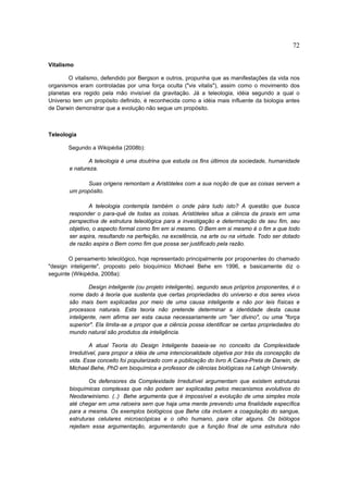 72

Vitalismo

        O vitalismo, defendido por Bergson e outros, propunha que as manifestações da vida nos
organismos eram controladas por uma força oculta ("vis vitalis"), assim como o movimento dos
planetas era regido pela mão invisível da gravitação. Já a teleologia, idéia segundo a qual o
Universo tem um propósito definido, é reconhecida como a idéia mais influente da biologia antes
de Darwin demonstrar que a evolução não segue um propósito.



Teleologia

       Segundo a Wikipédia (2008b):

               A teleologia é uma doutrina que estuda os fins últimos da sociedade, humanidade
       e natureza.

              Suas origens remontam a Aristóteles com a sua noção de que as coisas servem a
       um propósito.

               A teleologia contempla também o onde pára tudo isto? A questão que busca
       responder o para-quê de todas as coisas. Aristóteles situa a ciência da praxis em uma
       perspectiva de estrutura teleológica para a investigação e determinação de seu fim, seu
       objetivo, o aspecto formal como fim em si mesmo. O Bem em si mesmo é o fim a que todo
       ser aspira, resultando na perfeição, na excelência, na arte ou na virtude. Todo ser dotado
       de razão aspira o Bem como fim que possa ser justificado pela razão.

        O pensamento teleológico, hoje representado principalmente por proponentes do chamado
"design inteligente", proposto pelo bioquímico Michael Behe em 1996, e basicamente diz o
seguinte (Wikipédia, 2008a):

               Design inteligente (ou projeto inteligente), segundo seus próprios proponentes, é o
       nome dado à teoria que sustenta que certas propriedades do universo e dos seres vivos
       são mais bem explicadas por meio de uma causa inteligente e não por leis físicas e
       processos naturais. Esta teoria não pretende determinar a identidade desta causa
       inteligente, nem afirma ser esta causa necessariamente um "ser divino", ou uma "força
       superior". Ela limita-se a propor que a ciência possa identificar se certas propriedades do
       mundo natural são produtos da inteligência.

               A atual Teoria do Design Inteligente baseia-se no conceito da Complexidade
       Irredutível, para propor a idéia de uma intencionalidade objetiva por trás da concepção da
       vida. Esse conceito foi popularizado com a publicação do livro A Caixa-Preta de Darwin, de
       Michael Behe, PhD em bioquímica e professor de ciências biológicas na Lehigh University.

               Os defensores da Complexidade Irredutível argumentam que existem estruturas
       bioquímicas complexas que não podem ser explicadas pelos mecanismos evolutivos do
       Neodarwinismo. (..) Behe argumenta que é impossível a evolução de uma simples mola
       até chegar em uma ratoeira sem que haja uma mente prevendo uma finalidade específica
       para a mesma. Os exemplos biológicos que Behe cita incluem a coagulação do sangue,
       estruturas celulares microscópicas e o olho humano, para citar alguns. Os biólogos
       rejeitam essa argumentação, argumentando que a função final de uma estrutura não
 