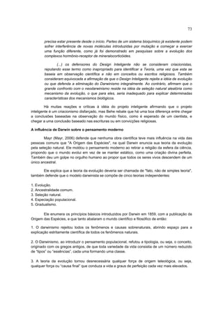 73

        precisa estar presente desde o início. Partes de um sistema bioquímico já existente podem
        sofrer interferência de novas moléculas introduzidas por mutação e começar a exercer
        uma função diferente, como já foi demonstrado em pesquisas sobre a evolução dos
        complexos hormônio-receptor de mineralocorticóides.

               (...) os defensores do Design Inteligente não se consideram criacionistas,
        reputando esse termo como inapropriado para identificar a Teoria, uma vez que esta se
        baseia em observação científica e não em conceitos ou escritos religiosos. Também
        consideram equivocada a afirmação de que o Design Inteligente rejeita a idéia de evolução
        ou que defenda a eliminação do Darwinismo integralmente. Ao contrário, afirmam que o
        grande confronto com o neodarwinismo reside na idéia da seleção natural aleatória como
        mecanismo da evolução, o que para eles, seria inadequado para explicar determinadas
        características dos mecanismos biológicos.

         Há muitas reações e críticas à idéia do projeto inteligente afirmando que o projeto
inteligente é um criacionismo disfarçado, mas Behe rebate que há uma boa diferença entre chegar
a conclusões baseadas na observação do mundo físico, como é esperado de um cientista, e
chegar a uma conclusão baseado nas escrituras ou em convicções religiosas.

A influência de Darwin sobre o pensamento moderno

        Mayr (Mayr, 2006) defende que nenhuma obra científica teve mais influência na vida das
pessoas comuns que "A Origem das Espécies", na qual Darwin enuncia sua teoria da evolução
pela seleção natural. Ele moldou o pensamento moderno ao retirar a religião da esfera da ciência,
propondo que o mundo evolui em vez de se manter estático, como uma criação divina perfeita.
Também deu um golpe no orgulho humano ao propor que todos os seres vivos descendem de um
único ancestral.

      Ele explica que a teoria da evolução deveria ser chamada de "fato, não de simples teoria",
também defende que o modelo darwinista se compõe de cinco teorias independentes:

1. Evolução.
2. Ancestralidade comum.
3. Seleção natural.
4. Especiação populacional.
5. Gradualismo.

       Ele enumera os princípios básicos introduzidos por Darwin em 1859, com a publicação da
Origem das Espécies, e que tanto abalaram o mundo científico e filosófico de então:

1. O darwinismo rejeitou todos os fenômenos e causas sobrenaturais, abrindo espaço para a
explicação estritamente científica de todos os fenômenos naturais.

2. O Darwinismo, ao introduzir o pensamento populacional, refutou a tipologia, ou seja, o conceito,
originado com os gregos antigos, de que toda variedade da vida consistia de um número reduzido
de “tipos” ou “essências”, cada uma formando uma classe.

3. A teoria da evolução tornou desnecessária qualquer força de origem teleológica, ou seja,
qualquer força ou “causa final” que conduza a vida a graus de perfeição cada vez mais elevados.
 