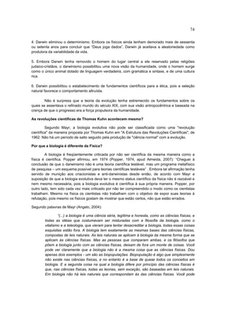 74

4. Darwin eliminou o determinismo. Embora os físicos ainda tenham demorado mais de sessenta
ou setenta anos para concluir que “Deus joga dados”, Darwin já aceitava a aleatoriedade como
produtora da variabilidade da vida.

5. Embora Darwin tenha removido o homem do lugar central a ele reservado pelas religiões
judaico-cristãos, o darwinismo possibilitou uma nova visão da humanidade, onde o homem surge
como o único animal dotado de linguagem verdadeira, com gramática e sintaxe, e de uma cultura
rica.

6. Darwin possibilitou o estabelecimento de fundamentos científicos para a ética, pois a seleção
natural favorece o comportamento altruísta.

        Não é surpresa que a teoria da evolução tenha estremecido os fundamentos sobre os
quais se assentava o refinado mundo do século XIX, com sua visão antropocêntrica e baseada na
crença de que o progresso era a força propulsora da humanidade.

As revoluções científicas de Thomas Kuhn acontecem mesmo?

         Segundo Mayr, a biologia evolutiva não pode ser classificada como uma "revolução
científica" da maneira proposta por Thomas Kuhn em "A Estrutura das Revoluções Científicas", de
1962. Não há um período de salto seguido pela produção de "ciência normal" com a evolução.

Por que a biologia é diferente da Física?

        A biologia é freqüentemente criticada por não ser científica da mesma maneira como a
física é científica. Popper afirmou, em 1974 (Popper, 1974, apud Almeida, 2007): “Cheguei à
conclusão de que o darwinismo não é uma teoria científica testável, mas um programa metafísico
de pesquisa – um esquema possível para teorias científicas testáveis” . Embora tal afirmação tenha
servido de munição aos criacionistas e anti-darwinistas desde então, de acordo com Mayr a
suposição de que a biologia evolutiva deva ter o mesmo status científico da física não é razoável e
nem mesmo necessária, pois a biologia evolutiva é científica à sua própria maneira. Popper, por
outro lado, tem sido cada vez mais criticado por não ter compreendido o modo como os cientistas
trabalham. Mesmo na física os cientistas não trabalham com o objetivo de expor suas teorias à
refutação, pois mesmo os físicos gostam de mostrar que estão certos, não que estão errados.

Segundo palavras de Mayr (Angelo, 2004):

                “(...) a biologia é uma ciência séria, legítima e honesta, como as ciências físicas, e
        todas as idéias que costumavam ser misturadas com a filosofia da biologia, como o
        vitalismo e a teleologia, que vieram para tentar desacreditar a biologia, todas essas coisas
        esquisitas estão fora. A biologia tem exatamente as mesmas bases das ciências físicas,
        compostas de leis naturais. As leis naturais se aplicam à biologia da mesma forma que se
        aplicam às ciências físicas. Mas as pessoas que comparam ambas, e os filósofos que
        põem a biologia junto com as ciências físicas, deixam de fora um monte de coisas. Você
        pode ver claramente que a biologia não é a mesma coisa que as ciências físicas. Dou
        apenas dois exemplos - um são as biopopulações. Biopopulação é algo que simplesmente
        não existe nas ciências físicas, e no entanto é a base de quase todos os conceitos em
        biologia. E a segunda coisa na qual a biologia difere por princípio das ciências físicas é
        que, nas ciências físicas, todas as teorias, sem exceção, são baseadas em leis naturais.
        Em biologia não há leis naturais que correspondam às das ciências físicas. Você pode
 