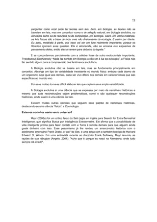 75

        perguntar como você pode ter teorias sem leis. Bem, em biologia, as teorias não se
        baseiam em leis, mas em conceitos -como o de seleção natural, em biologia evolutiva, ou
        conceitos como os de recursos ou de competição, em ecologia. Claro, em última instância,
        as leis físicas são a base de tudo, mas não diretamente da ecologia. E assim por diante.
        Eu acho, modéstia à parte, que esse vai ser um livro realmente importante, porque os
        filósofos ignoram essa questão. Ela é aborrecida, não se encaixa nos esquemas de
        pensamento deles, então eles a varrem para debaixo do tapete.”

        E se concordarmos parcialmente com a célebre frase de outro evolucionista importante,
Theodozious Dobhzansky “Nada faz sentido em Biologia a não ser à luz da evolução”, a Física não
faz sentido algum para a compreensão dos fenômenos evolutivos.

        A Biologia evolutiva não se baseia em leis, mas se fundamenta principalmente em
conceitos. Abrange um tipo de variabilidade inexistente no mundo físico: embora cada átomo de
um organismo seja igual aos demais, cada ser vivo difere dos demais em características que são
específicas ao mundo vivo.

        Por esse motivo torna-se difícil elaborar leis que captem essa ampla variabilidade.

         A Biologia evolutiva é uma ciência que se expressa por meio de narrativas históricas e
mesmo que suas reconstruções sejam problemáticas, como o são quaisquer reconstruções
históricas, ainda assim é uma ciência de fato.

       Existem muitas outras ciências que seguem esse padrão de narrativas históricas,
destacando-se uma ciência “física”: a Cosmologia.

Estamos sozinhos neste vasto universo?

         Mayr (2006a) foi um crítico feroz do Seti (sigla em inglês para Search for Extra-Terrestrial
Intelligence, que significa Busca por Inteligência Extraterrestre. Ele afirma que a possibilidade de
vida inteligente pronta para fazer contato com a Terra é remota demais para que alguém ainda
gaste dinheiro com isso. Esse pessimismo já lhe rendeu um arranca-rabo histórico com o
astrônomo americano Frank Drake, o "pai" do Seti, e uma briga com o também biólogo de Harvard
Edward O. Wilson. Em uma entrevista recente ao discípulo Frank Sulloway, Mayr resumiu as
razões de sua rabugice (Angelo, 2004): "Acho que é porque eu nasci na Alemanha, onde tudo
sempre dá errado".
 