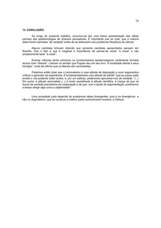 78

13. CONCLUSÃO

        Ao longo do presente trabalho, procurou-se dar uma breve apresentação das idéias
centrais das epistemologias de diversos pensadores. É importante que se note, que a maioria
deles foram cientistas “de verdade” antes de se dedicarem aos problemas filosóficos da ciência.

          Alguns cientistas brincam dizendo que somente cientistas aposentados pensam em
filosofia, mas o fato é que é inegável a importância de pensar-se sobre “a coisa” e não
simplesmente fazer “a coisa”.

        Ensinar ciências tendo próximos os conhecimentos epistemológicos certamente formará
alunos mais “liberais”. Liberais no sentido que Popper deu em seu livro “A sociedade aberta e seus
inimigos”, onde ele afirma que os liberais são racionalistas:

         Podemos então dizer que o racionalismo é uma atitude de disposição a ouvir argumentos
críticos e aprender da experiência. É fundamentalmente uma atitude de admitir “que eu posso estar
errado e vós podereis estar certos, e, por um esforço, poderemos aproximar-nos da verdade.” (...)
Em suma, a atitude racionalista (...) é muito semelhante à atitude científica, à crença de que na
busca da verdade precisamos de cooperação e de que, com a ajuda da argumentação, poderemos
a tempo atingir algo como a objetividade"


       Uma sociedade justa depende de aceitarmos idéias divergentes, pois é na divergência e
não no dogmatismo, que se construiu a melhor parte conhecimento humano: a Ciência.
 