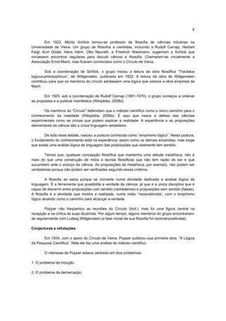 8

        Em 1922, Moritz Schlick tornou-se professor de filosofia de ciências indutivas na
Universidade de Viena. Um grupo de filósofos e cientistas, incluindo a Rudolf Carnap, Herbert
Feigl, Kurt Gödel, Hans Hahn, Otto Neurath, e Friedrich Waismann, sugeriram a Schlick que
iniciassem encontros regulares para discutir ciência e filosofia. Chamaram-se inicialmente a
Associação Ernst Mach, mas ficaram conhecidos como o Círculo de Viena.

        Sob a coordenação de Schlick, o grupo iniciou a leitura da obra filosófica “Tractatus
logicus-philosophicus”, de Wittgenstein, publicada em 1922. A leitura da obra de Wittgenstein
contribuiu para que os membros do círculo adotassem uma lógica que carecia a obra empirista de
Mach.

       Em 1929, sob a coordenação de Rudolf Carnap (1891-1970), o grupo começou a ordenar
as propostas e a publicar manifestos (Wikipédia, 2008d).

       Os membros do “Círculo” defendiam que o método científico como o único caminho para o
conhecimento da realidade (Wikipédia, 2008a). É aqui que nasce a defesa das ciências
experimentais como as únicas que podem explicar a realidade. A experiência e as proposições
elementares da ciência são a única linguagem verdadeira.

        De todo esse debate, nasceu a postura conhecida como “empirismo lógico”. Nesta postura,
o fundamento do conhecimento está na experiência, assim como os demais empiristas, mas exige
que exista uma análise lógica da linguagem das proposições que realmente tem sentido.

       Temos que, qualquer concepção filosófica que mantenha uma atitude metafísica, não é
mais do que uma construção de mitos e teorias filosóficas que não tem razão de ser e que
sucumbem ante o avanço da ciência. As proposições da metafísica, por exemplo, não podem ser
verdadeiras porque não podem ser verificadas segundo esses critérios.

        A filosofia se salva porque se converte numa atividade dedicada a analise lógica da
linguagem. É a ferramenta que possibilita a verdade da ciência, já que é a única disciplina que é
capaz de discernir entre proposições com sentido (verdadeiras) e proposições sem sentido (falsas).
A filosofia é a atividade que mostra a realidade, numa visão “neopositivista”, com o empirismo
lógico atuando como o caminho para alcançar a verdade.

        Popper não freqüentou as reuniões do Círculo (ibid.), mas foi uma figura central na
recepção e na crítica às suas doutrinas. Por algum tempo, alguns membros do grupo encontraram-
se regularmente com Ludwig Wittgenstein (a fase inicial da sua filosofia foi racional-positivista).

Conjecturas e refutações

       Em 1934, com o apoio do Círculo de Viena, Popper publicou sua primeira obra, “A Lógica
da Pesquisa Científica”. Nela ele faz uma análise do método cientifico.

       O interesse de Popper estava centrado em dois problemas:

1. O problema da indução.

2. O problema da demarcação.
 