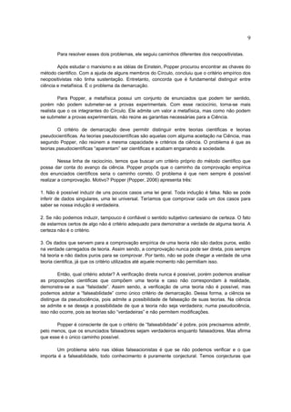 9

       Para resolver esses dois problemas, ele seguiu caminhos diferentes dos neopositivistas.

        Após estudar o marxismo e as idéias de Einstein, Popper procurou encontrar as chaves do
método cientifico. Com a ajuda de alguns membros do Círculo, concluiu que o critério empírico dos
neopositivistas não tinha sustentação. Entretanto, concorda que é fundamental distinguir entre
ciência e metafísica. É o problema da demarcação.

         Para Popper, a metafísica possui um conjunto de enunciados que podem ter sentido,
porém não podem submeter-se a provas experimentais. Com esse raciocínio, torna-se mais
realista que o os integrantes do Círculo. Ele admite um valor a metafísica, mas como não podem
se submeter a provas experimentais, não reúne as garantias necessárias para a Ciência.

        O critério de demarcação deve permitir distinguir entre teorias cientificas e teorias
pseudocientíficas. As teorias pseudocientíficas são aquelas com alguma aceitação na Ciência, mas
segundo Popper, não reúnem a mesma capacidade e critérios da ciência. O problema é que as
teorias pseudocientíficas “aparentam” ser cientificas e acabam enganando a sociedade.

         Nessa linha de raciocínio, temos que buscar um critério próprio do método científico que
possa dar conta do avanço da ciência. Popper propôs que o caminho da comprovação empírica
dos enunciados científicos seria o caminho correto. O problema é que nem sempre é possível
realizar a comprovação. Motivo? Popper (Popper, 2006) apresenta três:

1. Não é possível induzir de uns poucos casos uma lei geral. Toda indução é falsa. Não se pode
inferir de dados singulares, uma lei universal. Teríamos que comprovar cada um dos casos para
saber se nossa indução é verdadeira.

2. Se não podemos induzir, tampouco é confiável o sentido subjetivo cartesiano de certeza. O fato
de estarmos certos de algo não é critério adequado para demonstrar a verdade de alguma teoria. A
certeza não é o critério.

3. Os dados que servem para a comprovação empírica de uma teoria não são dados puros, estão
na verdade carregados de teoria. Assim sendo, a comprovação nunca pode ser direta, pois sempre
há teoria e não dados puros para se comprovar. Por tanto, não se pode chegar a verdade de uma
teoria cientifica, já que os critério utilizados até aquele momento não permitiam isso.

        Então, qual critério adotar? A verificação direta nunca é possível, porém podemos analisar
as proposições cientificas que compõem uma teoria e caso não correspondam à realidade,
demonstra-se a sua “falsidade”. Assim sendo, a verificação de uma teoria não é possível, mas
podemos adotar a “falseabilidade” como único critério de demarcação. Dessa forma, a ciência se
distingue da pseudociência, pois admite a possibilidade de falseação de suas teorias. Na ciência
se admite e se deseja a possibilidade de que a teoria não seja verdadeira; numa pseudociência,
isso não ocorre, pois as teorias são “verdadeiras” e não permitem modificações.

       Popper é consciente de que o critério de “falseabilidade” é pobre, pois precisamos admitir,
pelo menos, que os enunciados falseadores sejam verdadeiros enquanto falseadores. Mas afirma
que esse é o único caminho possível.

       Um problema sério nas idéias falseacionistas é que se não podemos verificar e o que
importa é a falseabilidade, todo conhecimento é puramente conjectural. Temos conjecturas que
 