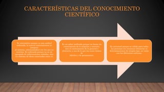 CARACTERÍSTICAS DEL CONOCIMIENTO
CIENTÍFICO
Es sistemático porque es una unidad
ordenada, lo nuevos conocimientos se
integran
al sistema, relacionándose con los que ya
existían. Es ordenado porque no es un
agregado de informaciones aisladas, sino
un sistema de ideas conectadas entre sí.
Es un saber unificado porque no busca un
conocimiento de lo singular y concreto,
sino el conocimiento de lo general y
abstracto, o sea de lo que las cosas tienen
de
idéntico y de permanente.
Es universal porque es válido para todas
las personas sin reconocer fronteras ni
determinaciones de ningún tipo, no varía
con las diferentes culturas.
 