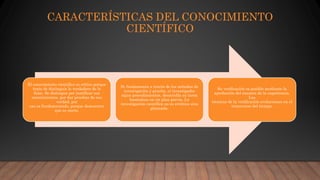 CARACTERÍSTICAS DEL CONOCIMIENTO
CIENTÍFICO
El conocimiento científico es crítico porque
trata de distinguir lo verdadero de lo
falso. Se distingue por justificar sus
conocimientos, por dar pruebas de sus
verdad, por
eso es fundamentado, porque demuestra
que es cierto.
Se fundamenta a través de los métodos de
investigación y prueba, el investigador
sigue procedimientos, desarrolla su tarea
basándose en un plan previo. La
investigación científica no es errática sino
planeada.
Su verificación es posible mediante la
aprobación del examen de la experiencia.
Las
técnicas de la verificación evolucionan en el
transcurso del tiempo.
 