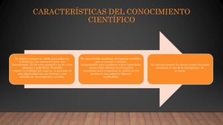 CARACTERÍSTICAS DEL CONOCIMIENTO
CIENTÍFICO
Es objetivo porque es válido para todos los
individuos y no solamente para uno
determinado. Es de valor general y no de valor
singular o individual. Pretende
conocer la realidad tal como es, la garantía de
esta objetividad son sus técnicas y sus
métodos de investigación y prueba.
Es comunicable mediante el lenguaje científico,
que es preciso e unívoco,
comprensible para cualquier sujeto capacitado,
quien podrá obtener los elementos
necesarios para comprobar la validez de las
teorías en sus aspectos lógicos y
verificables.
Es racional porque la ciencia conoce las cosas
mediante el uso de la inteligencia, de
la razón.
 