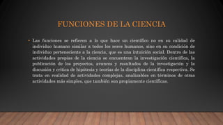 FUNCIONES DE LA CIENCIA
• Las funciones se refieren a lo que hace un científico no en su calidad de
individuo humano similar a todos los seres humanos, sino en su condición de
individuo perteneciente a la ciencia, que es una intuición social. Dentro de las
actividades propias de la ciencia se encuentran la investigación científica, la
publicación de los proyectos, avances y resultados de la investigación y la
discusión y crítica de hipótesis y teorías de la disciplina científica respectiva. Se
trata en realidad de actividades complejas, analizables en términos de otras
actividades más simples, que también son propiamente científicas.
 