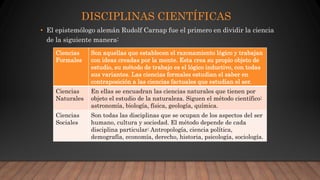 DISCIPLINAS CIENTÍFICAS
• El epistemólogo alemán Rudolf Carnap fue el primero en dividir la ciencia
de la siguiente manera:
Ciencias
Formales
Son aquellas que establecen el razonamiento lógico y trabajan
con ideas creadas por la mente. Esta crea su propio objeto de
estudio, su método de trabajo es el lógico inductivo, con todas
sus variantes. Las ciencias formales estudian el saber en
contraposición a las ciencias factuales que estudian el ser.
Ciencias
Naturales
En ellas se encuadran las ciencias naturales que tienen por
objeto el estudio de la naturaleza. Siguen el método científico:
astronomía, biología, física, geología, química.
Ciencias
Sociales
Son todas las disciplinas que se ocupan de los aspectos del ser
humano, cultura y sociedad. El método depende de cada
disciplina particular: Antropología, ciencia política,
demografía, economía, derecho, historia, psicología, sociología.
 