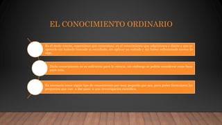 EL CONOCIMIENTO ORDINARIO
Es el modo común, espontáneo que conocemos, en el conocimiento que adquirimos a diario y que se
aprende sin haberlo buscado ni estudiado, sin aplicar un método y sin haber reflexionado acerca de
algo.
Dicho conocimiento no es suficiente para la ciencia, sin embargo se podría considerar como base
para esta.
Es necesario tener algún tipo de conocimiento por muy pequeño que sea, para poder formularse las
preguntas que van a dar paso a una investigación científica.
 