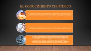 EL CONOCIMIENTO CIENTÍFICO
El conocimiento científico es un saber crítico (fundamentado), metódico, verificable,
sistemático, unificado, ordenado, universal, objetivo, comunicable (por medio del
lenguaje científico), racional, provisorio y que explica y predice hechos por medio de
leyes.
El conocimiento científico plantea el deber de utilizar un método igualmente crítico
y fidedigno al propio conocimiento científico, el cual llamamos método científico.
“La ciencia busca explicar la realidad de la naturaleza mediante leyes,
las cuales posibilitan además predicciones y aplicaciones prácticas (la
tecnología). El conocimiento científico es un conocimiento objetivo que
se estructura en sistemas verificables, obtenidos metódicamente y
comunicados en un lenguaje construido con reglas precisas y explícitas
donde se evita la ambigüedad y los sin sentidos de las expresiones.”
 