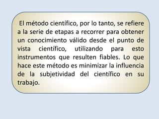 El método científico, por lo tanto, se refiere
a la serie de etapas a recorrer para obtener
un conocimiento válido desde el punto de
vista científico, utilizando para esto
instrumentos que resulten fiables. Lo que
hace este método es minimizar la influencia
de la subjetividad del científico en su
trabajo.
 