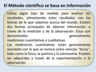 Utiliza algún tipo de medida para analizar los
resultados, alimentando estos resultados con las
teorías de lo que sabemos acerca del mundo. Existen
dos formas principales de obtener información: a
través de la medición y de la observación. Éstas son
denominados generalmente
mediciones cuantitativas y cualitativas.
Las mediciones cuantitativas están generalmente
asociadas con lo que se conoce como ciencias "duras",
tales como la física, la química y la astronomía. Pueden
ser adquiridas a través de la experimentación o la
observación.
El Método científico se basa en información
 