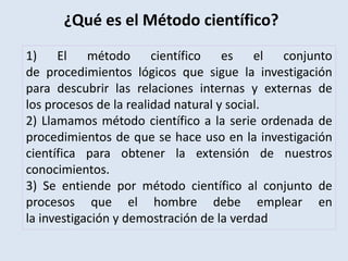 1) El método científico es el conjunto
de procedimientos lógicos que sigue la investigación
para descubrir las relaciones internas y externas de
los procesos de la realidad natural y social.
2) Llamamos método científico a la serie ordenada de
procedimientos de que se hace uso en la investigación
científica para obtener la extensión de nuestros
conocimientos.
3) Se entiende por método científico al conjunto de
procesos que el hombre debe emplear en
la investigación y demostración de la verdad
¿Qué es el Método científico?
 