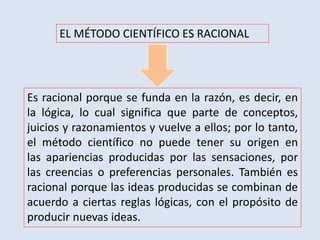 EL MÉTODO CIENTÍFICO ES RACIONAL
Es racional porque se funda en la razón, es decir, en
la lógica, lo cual significa que parte de conceptos,
juicios y razonamientos y vuelve a ellos; por lo tanto,
el método científico no puede tener su origen en
las apariencias producidas por las sensaciones, por
las creencias o preferencias personales. También es
racional porque las ideas producidas se combinan de
acuerdo a ciertas reglas lógicas, con el propósito de
producir nuevas ideas.
 