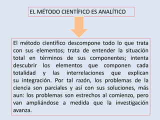 EL MÉTODO CIENTÍFICO ES ANALÍTICO
El método científico descompone todo lo que trata
con sus elementos; trata de entender la situación
total en términos de sus componentes; intenta
descubrir los elementos que componen cada
totalidad y las interrelaciones que explican
su integración. Por tal razón, los problemas de la
ciencia son parciales y así con sus soluciones, más
aun: los problemas son estrechos al comienzo, pero
van ampliándose a medida que la investigación
avanza.
 