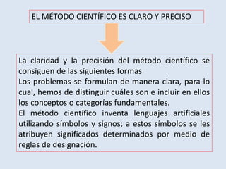 EL MÉTODO CIENTÍFICO ES CLARO Y PRECISO
La claridad y la precisión del método científico se
consiguen de las siguientes formas
Los problemas se formulan de manera clara, para lo
cual, hemos de distinguir cuáles son e incluir en ellos
los conceptos o categorías fundamentales.
El método científico inventa lenguajes artificiales
utilizando símbolos y signos; a estos símbolos se les
atribuyen significados determinados por medio de
reglas de designación.
 