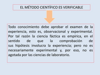 EL MÉTODO CIENTÍFICO ES VERIFICABLE
Todo conocimiento debe aprobar el examen de la
experiencia, esto es, observacional y experimental.
Por tal razón la ciencia fáctica es empírica, en el
sentido de que la comprobación de
sus hipótesis involucra la experiencia; pero no es
necesariamente experimental y, por eso, no es
agotada por las ciencias de laboratorio.
 