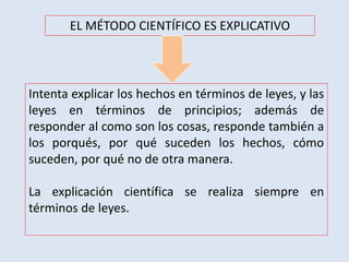 EL MÉTODO CIENTÍFICO ES EXPLICATIVO
Intenta explicar los hechos en términos de leyes, y las
leyes en términos de principios; además de
responder al como son los cosas, responde también a
los porqués, por qué suceden los hechos, cómo
suceden, por qué no de otra manera.
La explicación científica se realiza siempre en
términos de leyes.
 