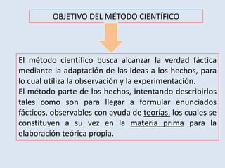 OBJETIVO DEL MÉTODO CIENTÍFICO
El método científico busca alcanzar la verdad fáctica
mediante la adaptación de las ideas a los hechos, para
lo cual utiliza la observación y la experimentación.
El método parte de los hechos, intentando describirlos
tales como son para llegar a formular enunciados
fácticos, observables con ayuda de teorías, los cuales se
constituyen a su vez en la materia prima para la
elaboración teórica propia.
 