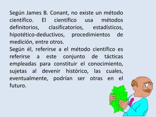 Según James B. Conant, no existe un método
científico. El científico usa métodos
definitorios, clasificatorios, estadísticos,
hipotético-deductivos, procedimientos de
medición, entre otros.
Según él, referirse a el método científico es
referirse a este conjunto de tácticas
empleadas para constituir el conocimiento,
sujetas al devenir histórico, las cuales,
eventualmente, podrían ser otras en el
futuro.
 
