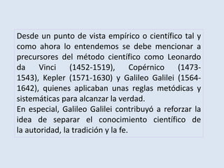 Desde un punto de vista empírico o científico tal y
como ahora lo entendemos se debe mencionar a
precursores del método científico como Leonardo
da Vinci (1452-1519), Copérnico (1473-
1543), Kepler (1571-1630) y Galileo Galilei (1564-
1642), quienes aplicaban unas reglas metódicas y
sistemáticas para alcanzar la verdad.
En especial, Galileo Galilei contribuyó a reforzar la
idea de separar el conocimiento científico de
la autoridad, la tradición y la fe.
 
