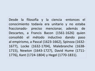 Desde la filosofía y la ciencia -entonces el
conocimiento todavía era unitario y no estaba
fraccionado- preciso mencionar, además de
Descartes, a Francis Bacon (1561-1626) quien
consolidó el método inductivo dando paso
al empirismo, a Pascal (1623-1662), Spinoza (1632-
1677), Locke (1632-1704), Malebranche (1638-
1715), Newton (1643-1727), David Hume (1711-
1776), Kant (1724-1804) y Hegel (1770-1831).
 