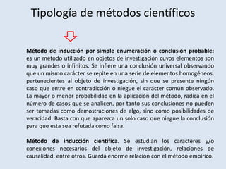Tipología de métodos científicos
Método de inducción por simple enumeración o conclusión probable:
es un método utilizado en objetos de investigación cuyos elementos son
muy grandes o infinitos. Se infiere una conclusión universal observando
que un mismo carácter se repite en una serie de elementos homogéneos,
pertenecientes al objeto de investigación, sin que se presente ningún
caso que entre en contradicción o niegue el carácter común observado.
La mayor o menor probabilidad en la aplicación del método, radica en el
número de casos que se analicen, por tanto sus conclusiones no pueden
ser tomadas como demostraciones de algo, sino como posibilidades de
veracidad. Basta con que aparezca un solo caso que niegue la conclusión
para que esta sea refutada como falsa.
Método de inducción científica. Se estudian los caracteres y/o
conexiones necesarios del objeto de investigación, relaciones de
causalidad, entre otros. Guarda enorme relación con el método empírico.
 