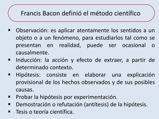  Observación: es aplicar atentamente los sentidos a un
objeto o a un fenómeno, para estudiarlos tal como se
presentan en realidad, puede ser ocasional o
causalmente.
 Inducción: la acción y efecto de extraer, a partir de
determinado contexto.
 Hipótesis: consiste en elaborar una explicación
provisional de los hechos observados y de sus posibles
causas.
 Probar la hipótesis por experimentación.
 Demostración o refutación (antítesis) de la hipótesis.
 Tesis o teoría científica.
Francis Bacon definió el método científico
 
