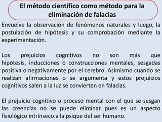 Envuelve la observación de fenómenos naturales y luego, la
postulación de hipótesis y su comprobación mediante la
experimentación.
Los prejuicios cognitivos no son más que
hipótesis, inducciones o construcciones mentales, sesgadas
positiva o negativamente por el cerebro. Asimismo cuando se
realizan afirmaciones o se argumenta y estos prejuicios
cognitivos salen a la luz se convierten en falacias.
El prejuicio cognitivo o proceso mental con el que se sesgan
las creencias no se puede eliminar pues es un aspecto
fisiológico intrínseco a la psique del ser humano.
El método científico como método para la
eliminación de falacias
 