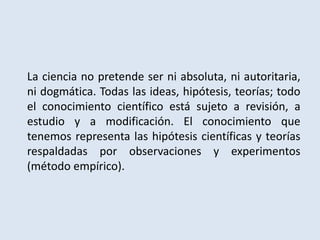 La ciencia no pretende ser ni absoluta, ni autoritaria,
ni dogmática. Todas las ideas, hipótesis, teorías; todo
el conocimiento científico está sujeto a revisión, a
estudio y a modificación. El conocimiento que
tenemos representa las hipótesis científicas y teorías
respaldadas por observaciones y experimentos
(método empírico).
 