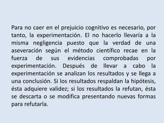 Para no caer en el prejuicio cognitivo es necesario, por
tanto, la experimentación. El no hacerlo llevaría a la
misma negligencia puesto que la verdad de una
aseveración según el método científico recae en la
fuerza de sus evidencias comprobadas por
experimentación. Después de llevar a cabo la
experimentación se analizan los resultados y se llega a
una conclusión. Si los resultados respaldan la hipótesis,
ésta adquiere validez; si los resultados la refutan, ésta
se descarta o se modifica presentando nuevas formas
para refutarla.
 
